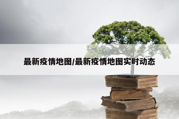 最新疫情地图/最新疫情地图实时动态