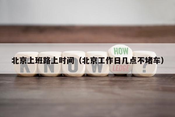 北京上班路上时间（北京工作日几点不堵车）