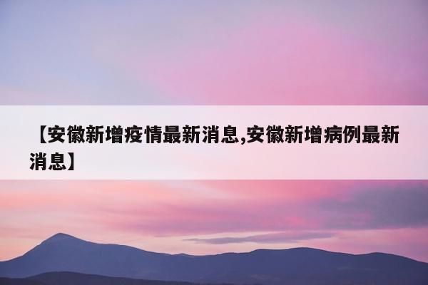 【安徽新增疫情最新消息,安徽新增病例最新消息】