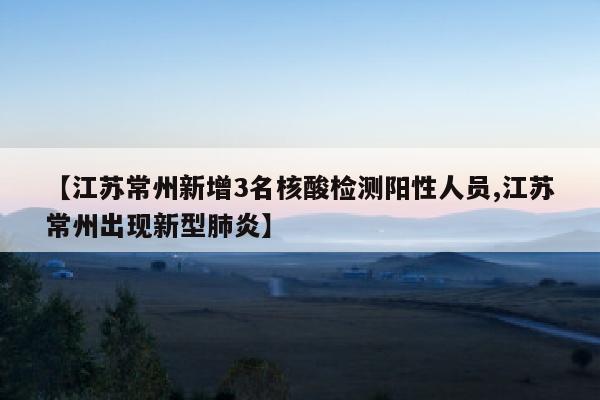 【江苏常州新增3名核酸检测阳性人员,江苏常州出现新型肺炎】