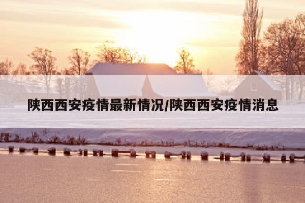 陕西西安疫情最新情况/陕西西安疫情消息