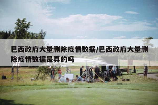 巴西政府大量删除疫情数据/巴西政府大量删除疫情数据是真的吗