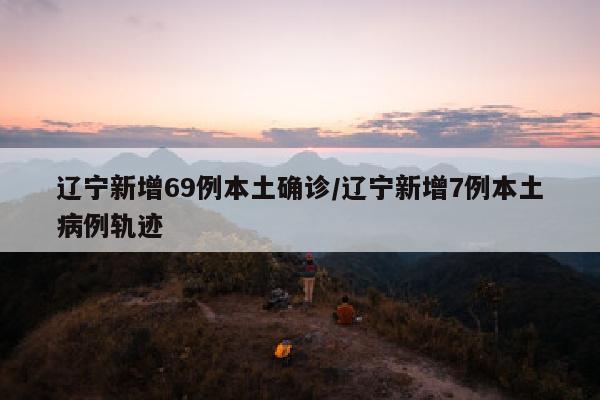 辽宁新增69例本土确诊/辽宁新增7例本土病例轨迹