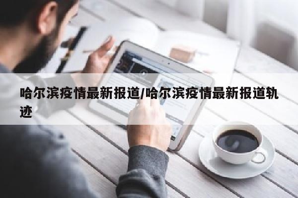 哈尔滨疫情最新报道/哈尔滨疫情最新报道轨迹