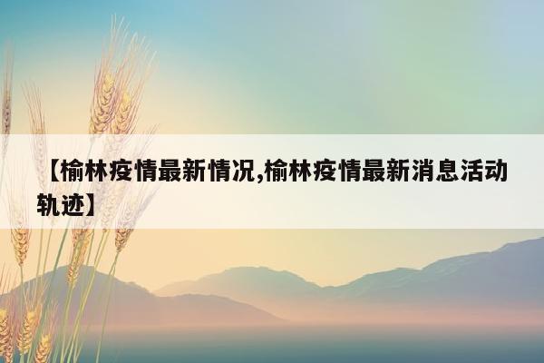 【榆林疫情最新情况,榆林疫情最新消息活动轨迹】