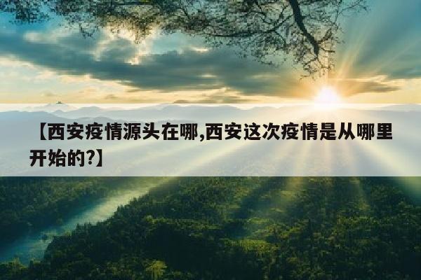 【西安疫情源头在哪,西安这次疫情是从哪里开始的?】