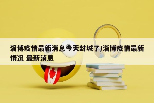 淄博疫情最新消息今天封城了/淄博疫情最新情况 最新消息