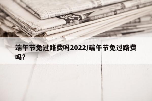 端午节免过路费吗2022/端午节免过路费吗?