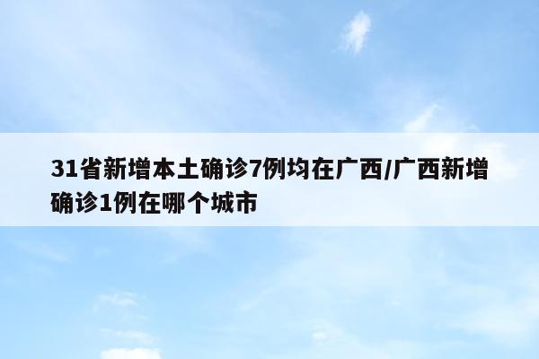 31省新增本土确诊7例均在广西/广西新增确诊1例在哪个城市