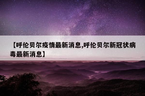 【呼伦贝尔疫情最新消息,呼伦贝尔新冠状病毒最新消息】