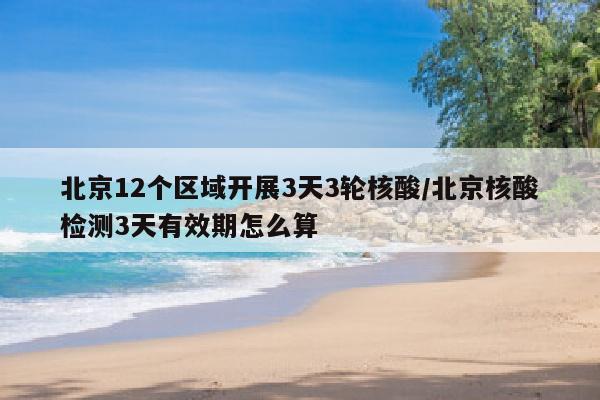 北京12个区域开展3天3轮核酸/北京核酸检测3天有效期怎么算