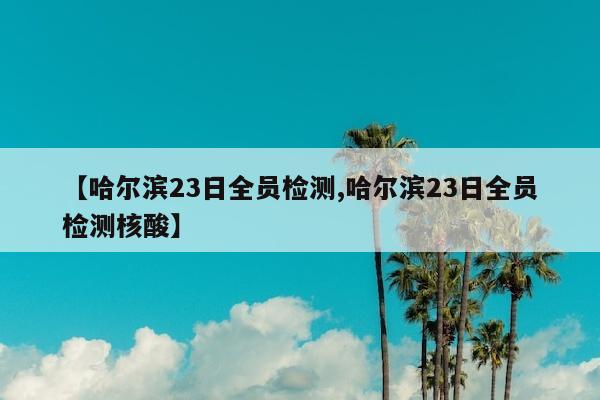 【哈尔滨23日全员检测,哈尔滨23日全员检测核酸】
