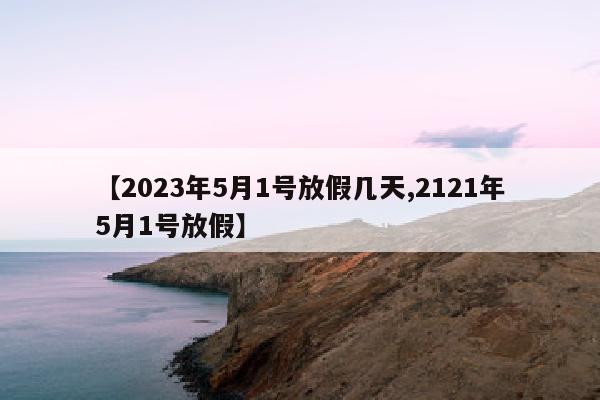 【2023年5月1号放假几天,2121年5月1号放假】