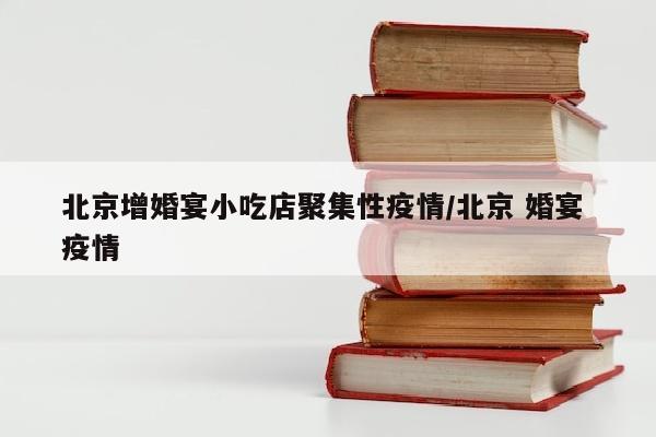 北京增婚宴小吃店聚集性疫情/北京 婚宴 疫情