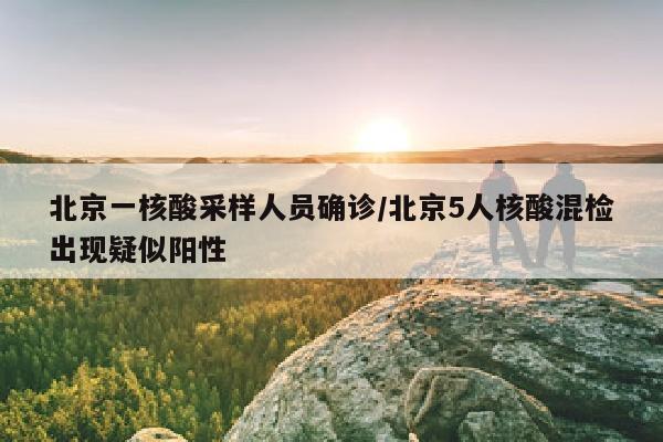 北京一核酸采样人员确诊/北京5人核酸混检出现疑似阳性
