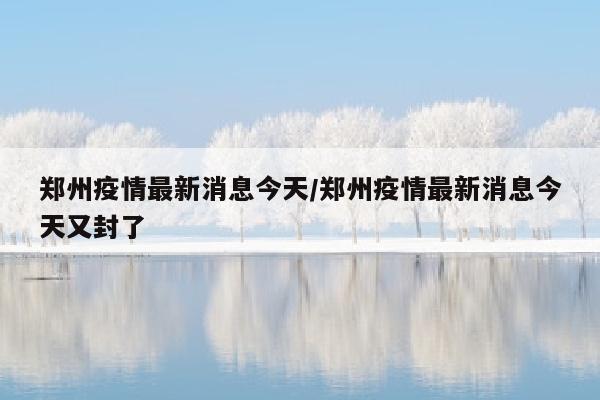 郑州疫情最新消息今天/郑州疫情最新消息今天又封了