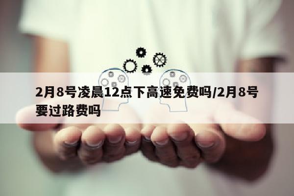 2月8号凌晨12点下高速免费吗/2月8号要过路费吗