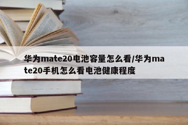 华为mate20电池容量怎么看/华为mate20手机怎么看电池健康程度