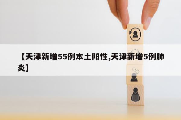 【天津新增55例本土阳性,天津新增5例肺炎】