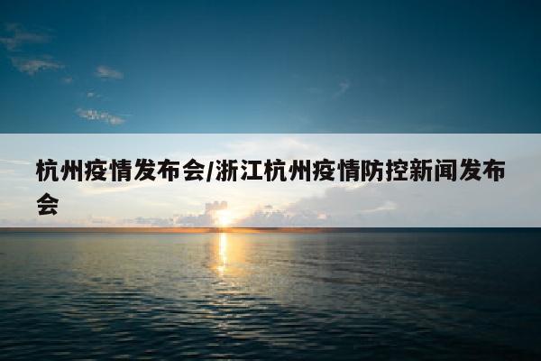 杭州疫情发布会/浙江杭州疫情防控新闻发布会
