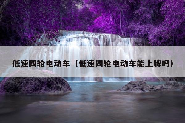低速四轮电动车（低速四轮电动车能上牌吗）