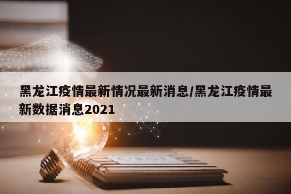 黑龙江疫情最新情况最新消息/黑龙江疫情最新数据消息2021
