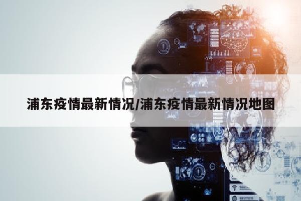 浦东疫情最新情况/浦东疫情最新情况地图