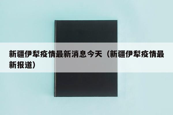 新疆伊犁疫情最新消息今天（新疆伊犁疫情最新报道）