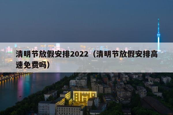 清明节放假安排2022（清明节放假安排高速免费吗）