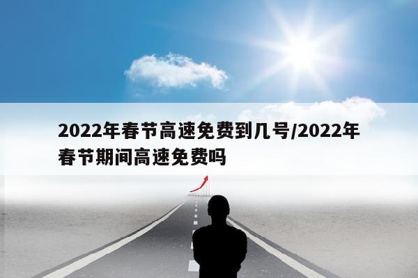 2022年春节高速免费到几号/2022年春节期间高速免费吗