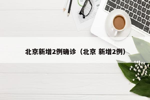 北京新增2例确诊（北京 新增2例）