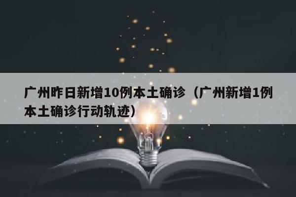 广州昨日新增10例本土确诊（广州新增1例本土确诊行动轨迹）