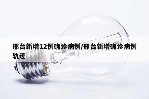 邢台新增12例确诊病例/邢台新增确诊病例轨迹