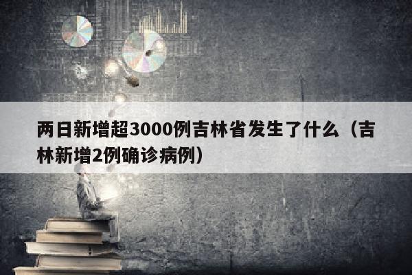 两日新增超3000例吉林省发生了什么（吉林新增2例确诊病例）