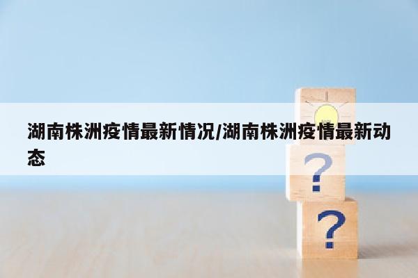 湖南株洲疫情最新情况/湖南株洲疫情最新动态