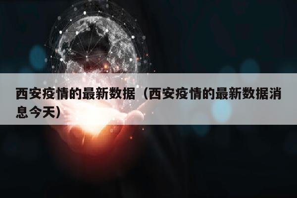西安疫情的最新数据（西安疫情的最新数据消息今天）