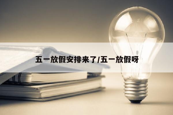 五一放假安排来了/五一放假呀