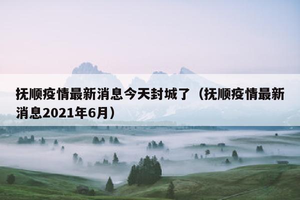 抚顺疫情最新消息今天封城了（抚顺疫情最新消息2021年6月）