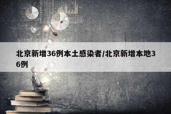 北京新增36例本土感染者/北京新增本地36例