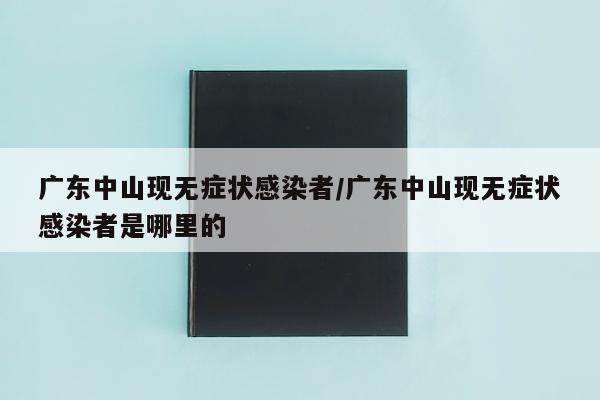 广东中山现无症状感染者/广东中山现无症状感染者是哪里的