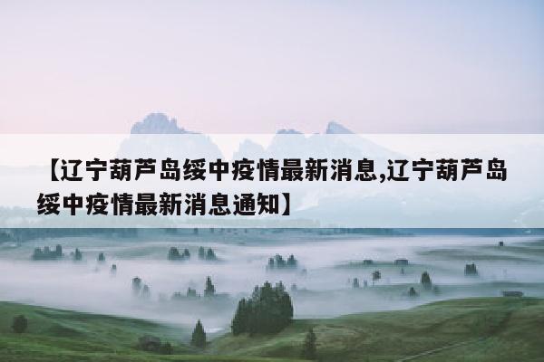 【辽宁葫芦岛绥中疫情最新消息,辽宁葫芦岛绥中疫情最新消息通知】