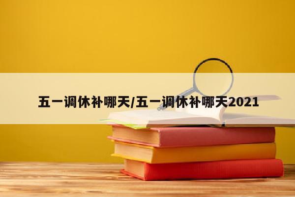 五一调休补哪天/五一调休补哪天2021