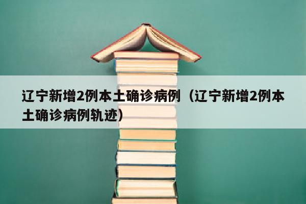 辽宁新增2例本土确诊病例（辽宁新增2例本土确诊病例轨迹）