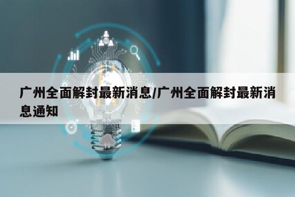 广州全面解封最新消息/广州全面解封最新消息通知