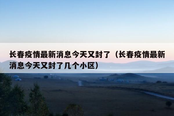 长春疫情最新消息今天又封了（长春疫情最新消息今天又封了几个小区）