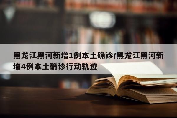 黑龙江黑河新增1例本土确诊/黑龙江黑河新增4例本土确诊行动轨迹