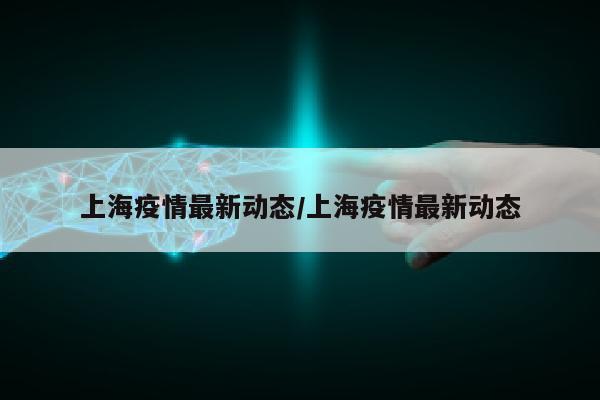 上海疫情最新动态/上海疫情最新动态