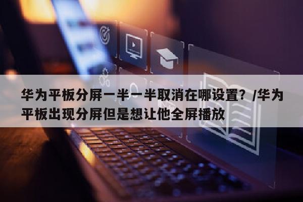 华为平板分屏一半一半取消在哪设置？/华为平板出现分屏但是想让他全屏播放