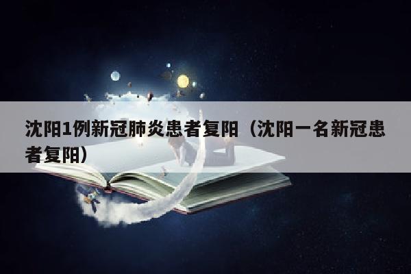 沈阳1例新冠肺炎患者复阳（沈阳一名新冠患者复阳）