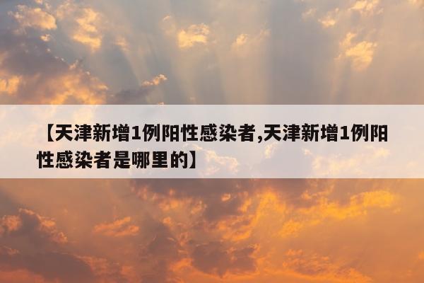 【天津新增1例阳性感染者,天津新增1例阳性感染者是哪里的】